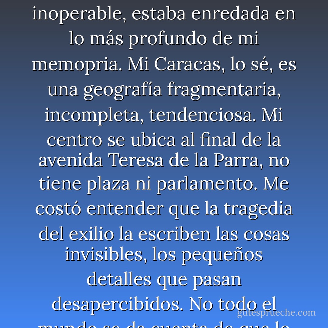 Me fui de Venezuela con la convicción de que hacía lo correcto. Tardé mucho tiempo en darme cuenta de que Caracas, como un cáncer inoperable, estaba enredada en lo más profundo de mi memopria. Mi Caracas, lo sé, es una geografía fragmentaria, incompleta, tendenciosa. Mi centro se ubica al final de la avenida Teresa de la Parra, no tiene plaza ni parlamento. Me costó entender que la tragedia del exilio la escriben las cosas invisibles, los pequeños detalles que pasan desapercibidos. No todo el mundo se da cuenta de que lo que duele, lo que se echa de menos, es la belleza espontánea de lo insignificante. - Eduardo Sánchez Rugeles
