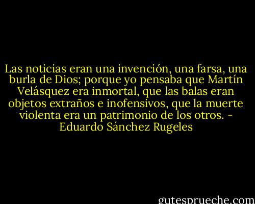 Las noticias eran una invención, una farsa, una burla de Dios; porque yo pensaba que Martín Velásquez era inmortal, que las balas eran objetos extraños e inofensivos, que la muerte violenta era un patrimonio de los otros. - Eduardo Sánchez Rugeles