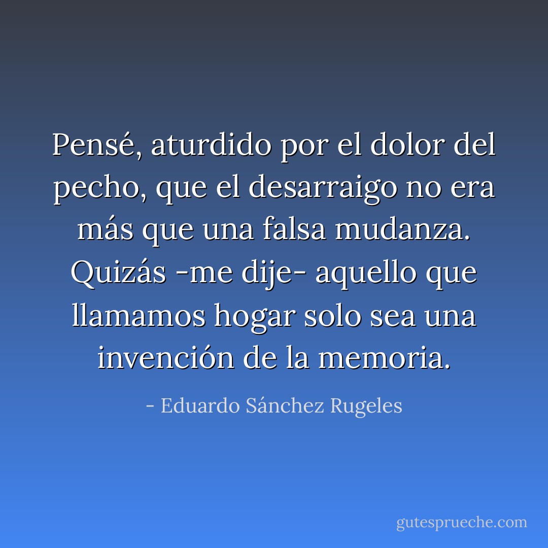 Pensé, aturdido por el dolor del pecho, que el desarraigo no era más que una falsa mudanza. Quizás -me dije- aquello que llamamos hogar solo sea una invención de la memoria. - Eduardo Sánchez Rugeles