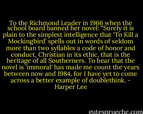 To the Richmond Leader in 1966 when the school board banned her novel: “Surely it is plain to the simplest intelligence that ‘To Kill a Mockingbird’ spells out in words of seldom more than two syllables a code of honor and conduct, Christian in its ethic, that is the heritage of all Southerners. To hear that the novel is 'immoral' has made me count the years between now and 1984, for I have yet to come across a better example of doublethink. - Harper Lee