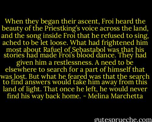 When they began their ascent, Froi heard the beauty of the Priestking’s voice across the land, and the song inside Froi that he refused to sing, ached to be let loose. What had frightened him most about Rafuel of Sebastabol was that his stories had made Froi’s blood dance. They had given him a restlessness. A need to be elsewhere to search for a part of himself that was lost. But what he feared was that the search to find answers would take him away from this land of light. That once he left, he would never find his way back home. - Melina Marchetta