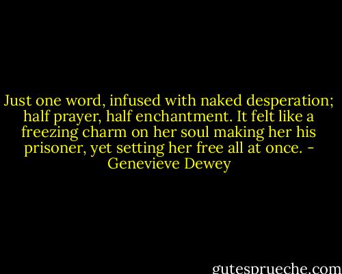 Just one word, infused with naked desperation; half prayer, half enchantment. It felt like a freezing charm on her soul making her his prisoner, yet setting her free all at once. - Genevieve Dewey