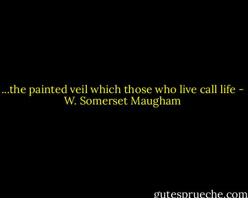 ...the painted veil which those who live call life - W. Somerset Maugham