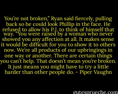 You’re not broken,” Ryan said fiercely, pulling back so he could look Phillip in the face. He refused to allow his P.J. to think of himself that way. “You were raised by a woman who never showed you any affection at all. It makes sense it would be difficult for you to show it to others now. We’re all products of our upbringings in one way or another. There are certain things you can’t help. That doesn’t mean you’re broken. It just means you might have to try a little harder than other people do. - Piper Vaughn