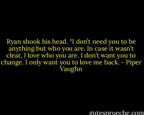 Ryan shook his head. “I don’t need you to be anything but who you are. In case it wasn’t clear, I love who you are. I don’t want you to change. I only want you to love me back. - Piper Vaughn