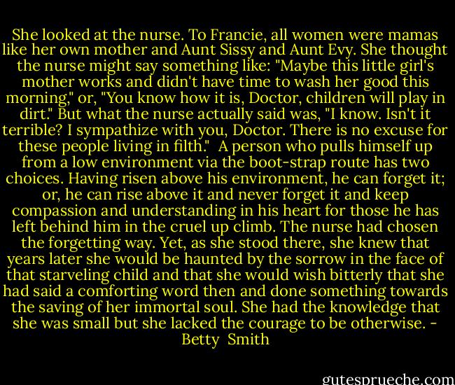 She looked at the nurse. To Francie, all women were mamas like her own mother and Aunt Sissy and Aunt Evy. She thought the nurse might say something like:<br />"Maybe this little girl's mother works and didn't have time to wash her good this morning," or, "You know how it is, Doctor, children will play in dirt." But what the nurse actually said was, "I<br />know. Isn't it terrible? I sympathize with you, Doctor. There is no excuse for these people living in filth."<br /><br />A person who pulls himself up from a low environment via the boot-strap route has two choices. Having risen above his environment, he can forget it; or, he can rise above it and never forget it<br />and keep compassion and understanding in his heart for those he has left behind him in the cruel up climb. The nurse had chosen the forgetting way. Yet, as she stood there, she knew that years later she would be haunted by the sorrow in the face of that starveling child and that she would wish bitterly that she had said a comforting word then and done something towards the saving of her immortal soul. She had the knowledge that she was small but she lacked the<br />courage to be otherwise. - Betty  Smith