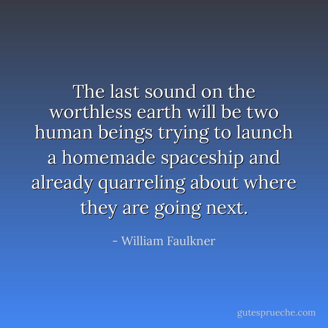 The last sound on the worthless earth will be two human beings trying to launch a homemade spaceship and already quarreling about where they are going next. - William Faulkner