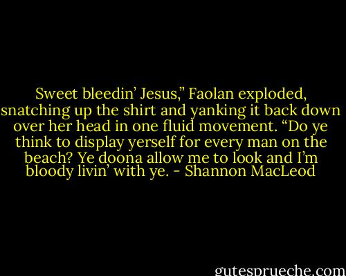 Sweet bleedin’ Jesus,” Faolan exploded, snatching up the shirt and yanking it back down over her head in one fluid movement. “Do ye think to display yerself for every man on the<br />beach? Ye doona allow me to look and I’m bloody livin’ with ye. - Shannon MacLeod
