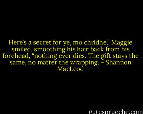 Here’s a secret for ye, mo chridhe,” Maggie smiled, smoothing his hair back from his forehead, “nothing ever dies. The gift stays the same, no matter the wrapping. - Shannon MacLeod