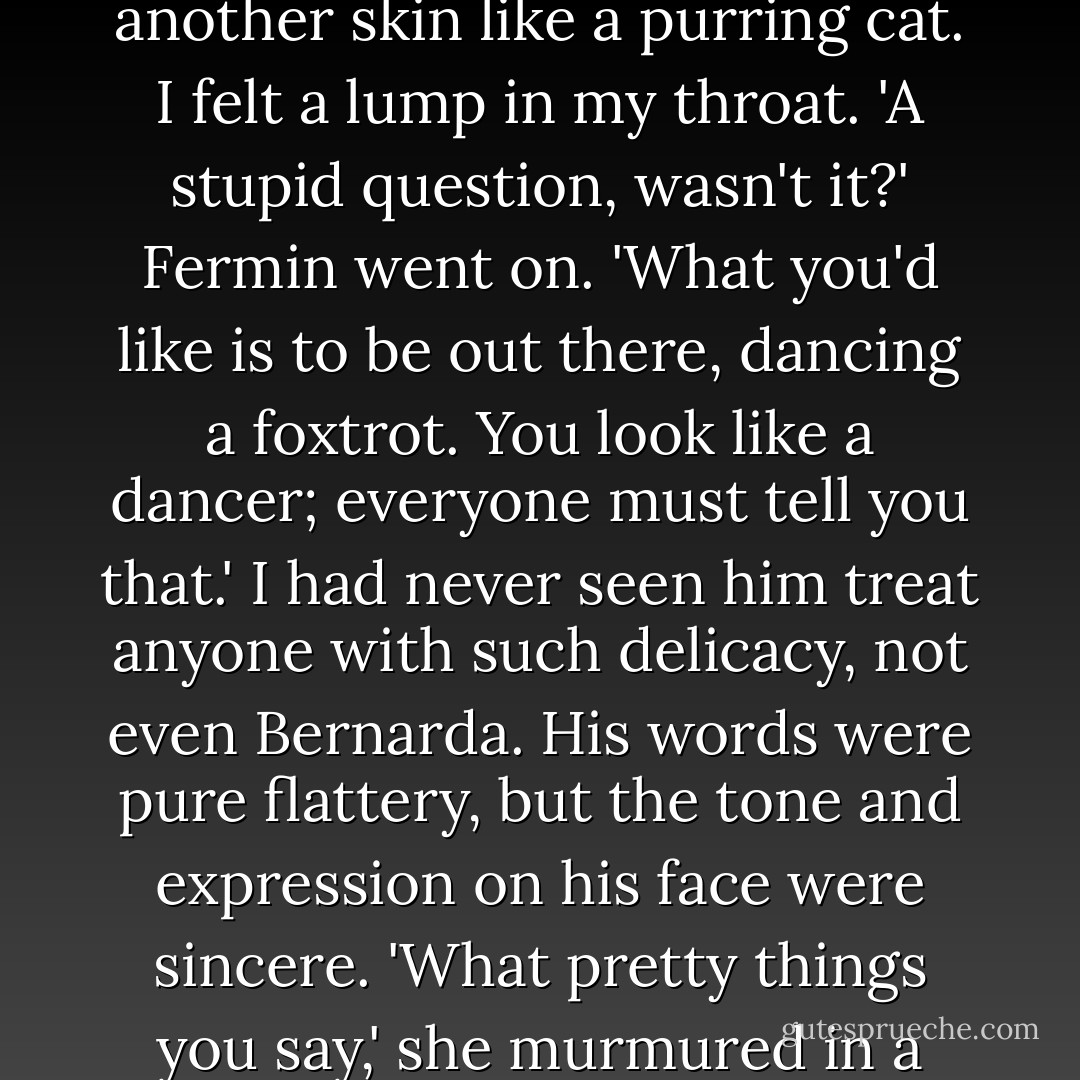 The old woman smiled sweetly at Fermin. My friend stroked her face and her forehead. She appreciated the touch of another skin like a purring cat. I felt a lump in my throat.<br />'A stupid question, wasn't it?' Fermin went on. 'What<br />you'd like is to be out there, dancing a foxtrot. You look like a dancer; everyone must tell you that.'<br />I had never seen him treat anyone with such delicacy, not even Bernarda. His words were pure flattery, but the tone and expression on his face were sincere.<br />'What pretty things you say,' she murmured in a voice that was broken from not having had anyone to speak to or anything to say. - Carlos Ruiz Zafón