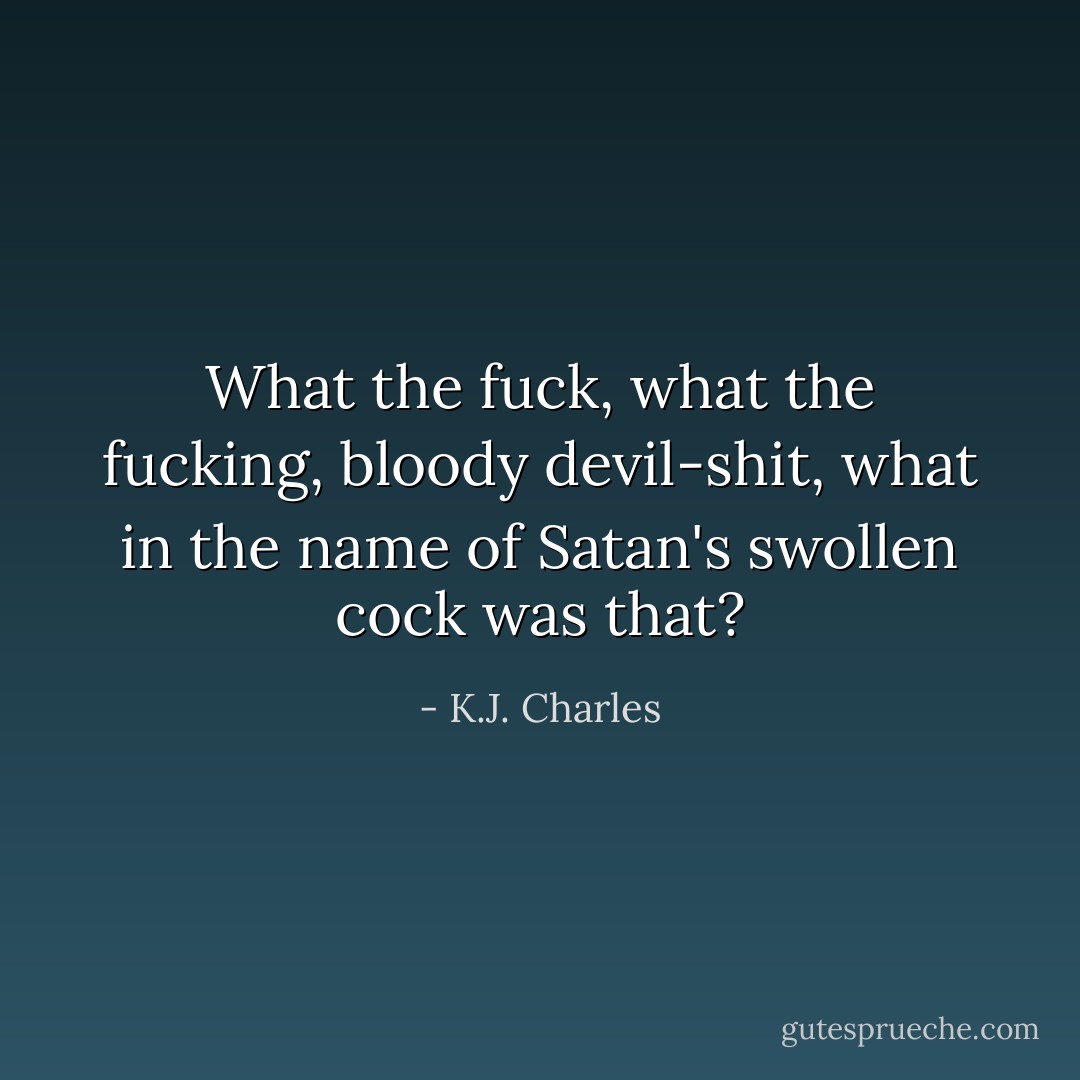 What the fuck, what the fucking, bloody devil-shit, what in the name of Satan's swollen cock was that? - K.J. Charles