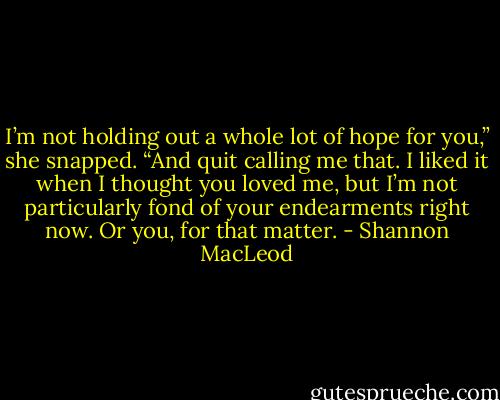 I’m not holding out a whole lot of hope for you,” she snapped. “And quit calling me that. I liked it when I thought you loved me, but I’m not particularly fond of your endearments right now. Or you, for that matter. - Shannon MacLeod