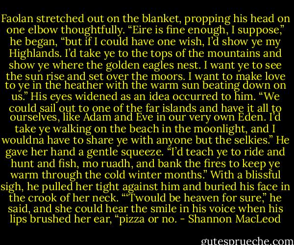 Faolan stretched out on the blanket, propping his head on one elbow thoughtfully. “Eire is fine enough, I suppose,” he began, “but if I could have one wish, I’d show ye my Highlands. I’d take ye to the tops of the mountains and show ye where the golden eagles nest. I want ye to see<br />the sun rise and set over the moors. I want to make love to ye in the heather with the warm sun beating down on us.” His eyes widened as an idea occurred to him. “We could sail out to one of the far islands and have it all to ourselves, like Adam and Eve in our very own Eden. I’d take ye walking on the beach in the moonlight, and I wouldna have to share ye with anyone but the selkies.” He gave her hand a gentle squeeze. “I’d teach ye to ride and hunt and fish, mo ruadh, and bank the fires to keep ye warm through the cold winter months.” With a blissful sigh, he pulled her tight against him and buried his face in the crook of her neck. “‘Twould be heaven for sure,”<br />he said, and she could hear the smile in his voice when his lips brushed her ear, “pizza or no. - Shannon MacLeod