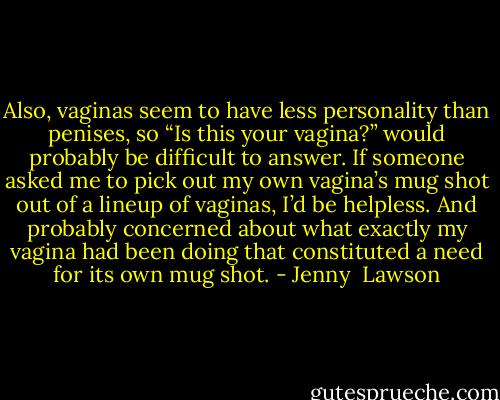 Also, vaginas seem to have less personality than penises, so “Is this your vagina?” would probably be difficult to answer. If someone asked me to pick out my own vagina’s mug shot out of a lineup of vaginas, I’d be helpless. And probably concerned about what exactly my vagina had been doing that constituted a need for its own mug shot. - Jenny  Lawson