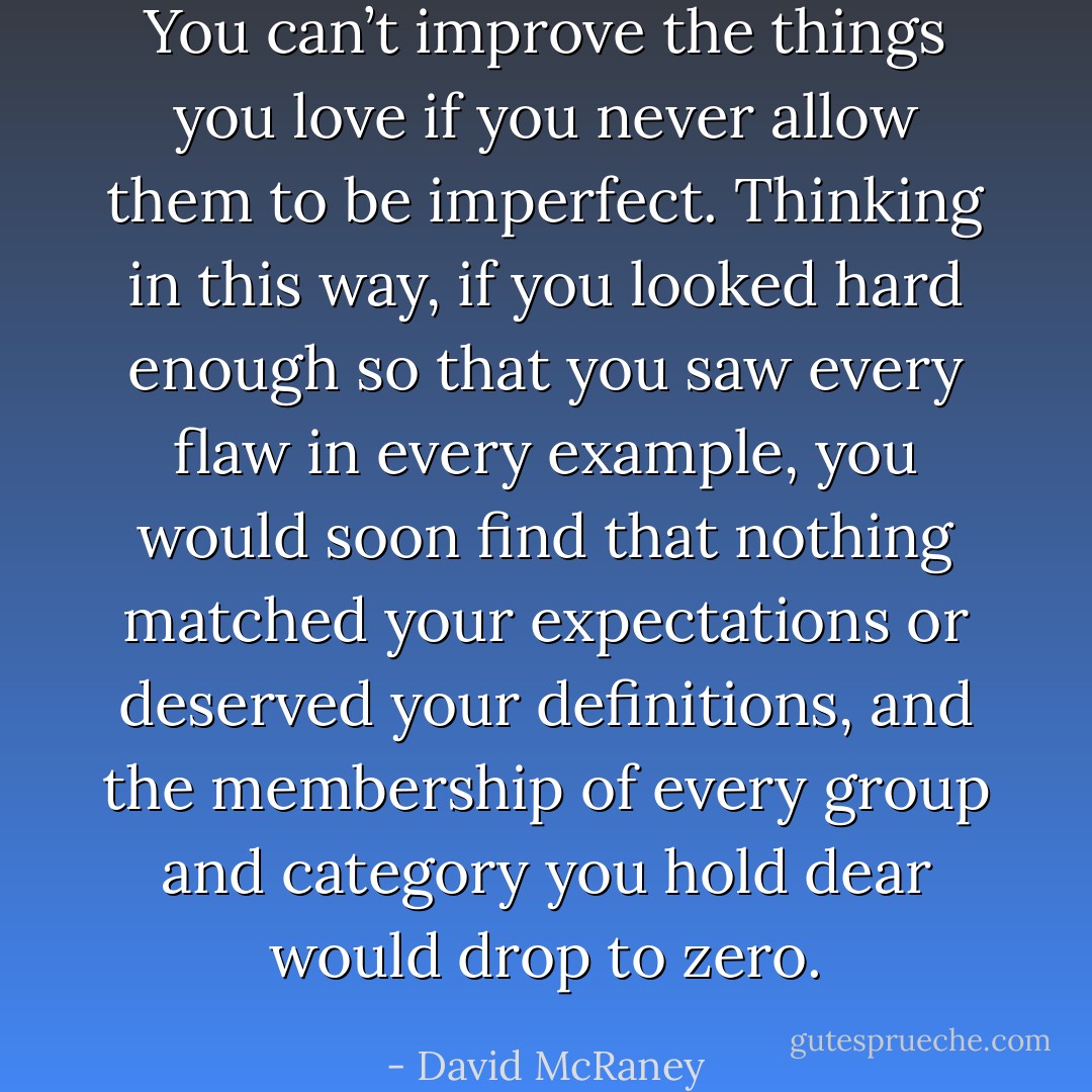 You can’t improve the things you love if you never allow them to be imperfect. Thinking in this way, if you looked hard enough so that you saw every flaw in every example, you would soon find that nothing matched your expectations or deserved your definitions, and the membership of every group and category you hold dear would drop to zero. - David McRaney