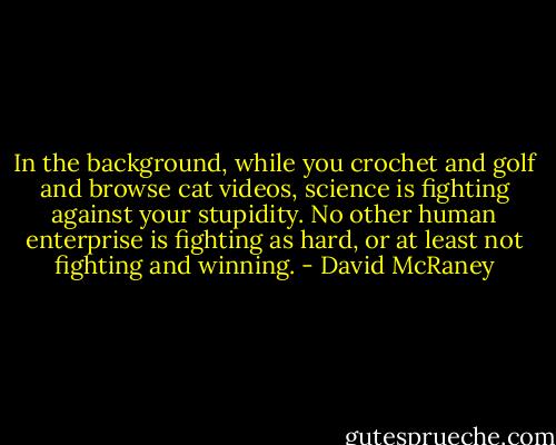 In the background, while you crochet and golf and browse cat videos, science is fighting against your stupidity. No other human enterprise is fighting as hard, or at least not fighting and winning. - David McRaney