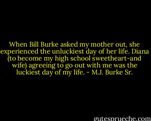 When Bill Burke asked my mother out, she experienced the unluckiest day of her life. Diana (to become my high school sweetheart-and wife) agreeing to go out with me was the luckiest day of my life. - M.J. Burke Sr.