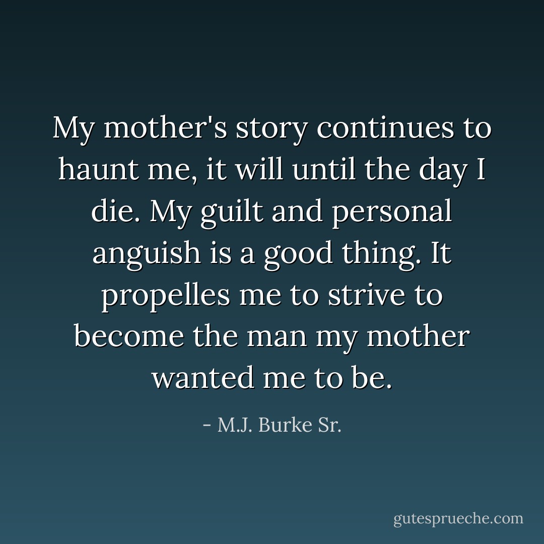 My mother's story continues to haunt me, it will until the day I die. My guilt and personal anguish is a good thing. It propelles me to strive to become the man my mother wanted me to be. - M.J. Burke Sr.