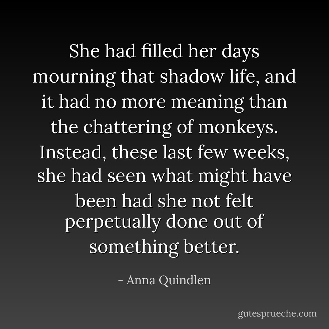She had filled her days mourning that shadow life, and it had no more meaning than the chattering of monkeys. Instead, these last few weeks, she had seen what might have been had she not felt perpetually done out of something better. - Anna Quindlen