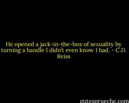 He opened a jack-in-the-box of sexuality by turning a handle I didn’t even know I had. - C.D. Reiss