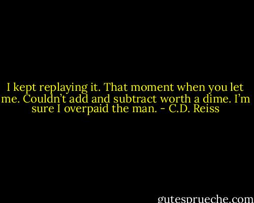 I kept replaying it. That moment when you let me. Couldn’t add and subtract worth a dime. I’m sure I overpaid the man. - C.D. Reiss