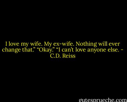 I love my wife. My ex-wife. Nothing will ever change that.” “Okay.” “I can’t love anyone else. - C.D. Reiss