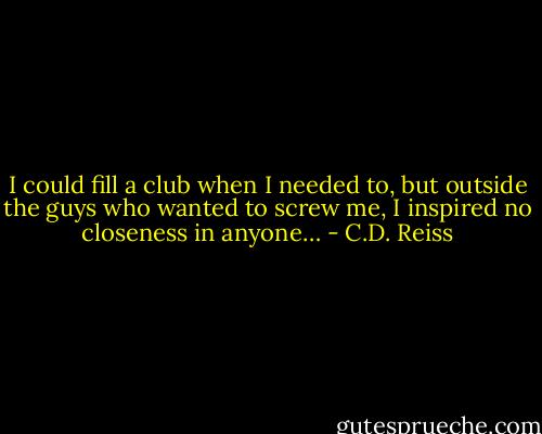 I could fill a club when I needed to, but outside the guys who wanted to screw me, I inspired no closeness in anyone… - C.D. Reiss