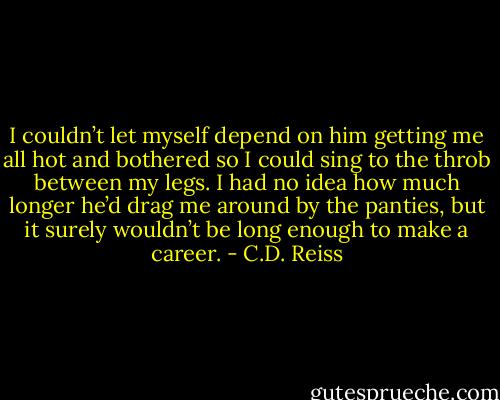 I couldn’t let myself depend on him getting me all hot and bothered so I could sing to the throb between my legs. I had no idea how much longer he’d drag me around by the panties, but it surely wouldn’t be long enough to make a career. - C.D. Reiss