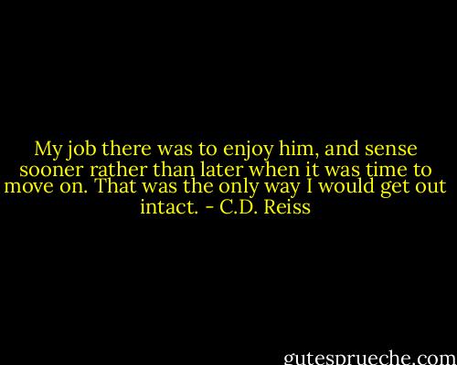 My job there was to enjoy him, and sense sooner rather than later when it was time to move on. That was the only way I would get out intact. - C.D. Reiss