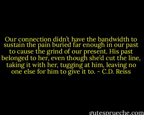 Our connection didn’t have the bandwidth to sustain the pain buried far enough in our past to cause the grind of our present. His past belonged to her, even though she’d cut the line, taking it with her, tugging at him, leaving no one else for him to give it to. - C.D. Reiss