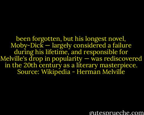 been forgotten, but his longest novel, Moby-Dick — largely considered a failure during his lifetime, and responsible for Melville's drop in popularity — was rediscovered in the 20th century as a literary masterpiece. Source: Wikipedia - Herman Melville