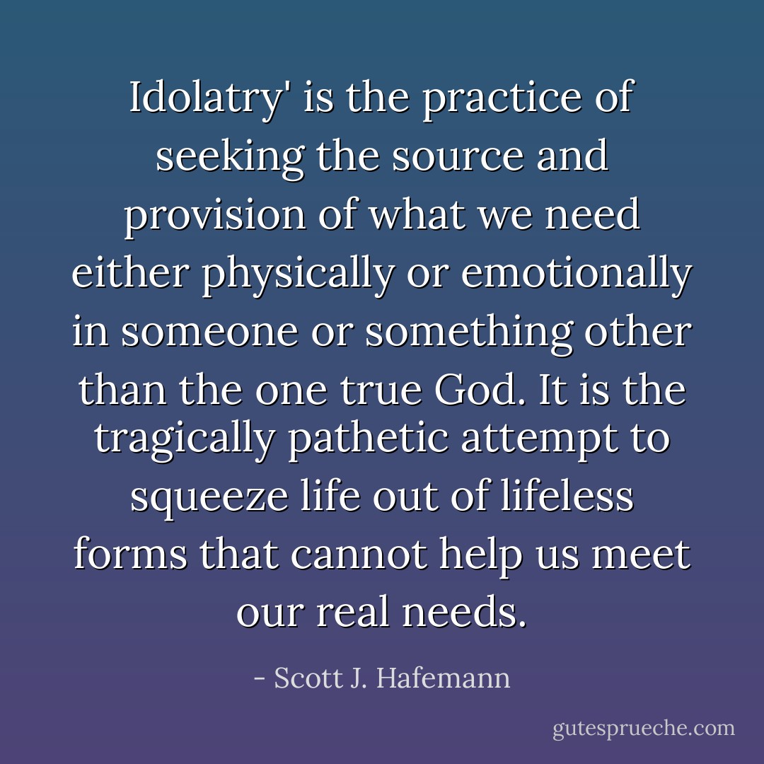 Idolatry' is the practice of seeking the source and provision of what we need either physically or emotionally in someone or something other than the one true God. It is the tragically pathetic attempt to squeeze life out of lifeless forms that cannot help us meet our real needs. - Scott J. Hafemann