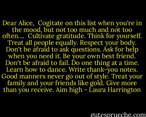 Dear Alice,<br /><br />Cogitate on this list when you're in the mood, but not too much and not too often....<br /><br />Cultivate gratitude.<br />Think for yourself.<br />Treat all people equally.<br />Respect your body.<br />Don't be afraid to ask questions.<br />Ask for help when you need it.<br />Be your own best friend.<br />Don't be afraid to fail.<br />Do one thing at a time.<br />Learn how to dance.<br />Write thank-you notes.<br />Good manners never go out of style.<br />Treat your family and your friends like gold.<br />Give more than you receive.<br />Aim high - Laura Harrington