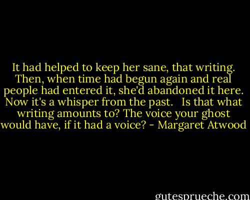 It had helped to keep her sane, that writing. Then, when time had begun again and real people had entered it, she'd abandoned it here. Now it's a whisper from the past. <br /><br />Is that what writing amounts to? The voice your ghost would have, if it had a voice? - Margaret Atwood