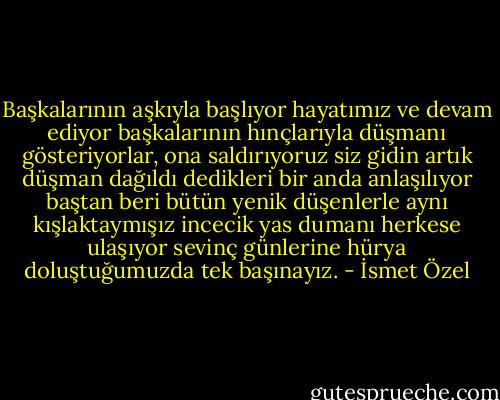 Başkalarının aşkıyla başlıyor hayatımız<br />ve devam ediyor başkalarının hınçlarıyla<br />düşmanı gösteriyorlar, ona saldırıyoruz<br />siz gidin artık<br />düşman dağıldı dedikleri bir anda<br />anlaşılıyor<br />baştan beri bütün yenik düşenlerle<br />aynı kışlaktaymışız<br />incecik yas dumanı herkese ulaşıyor<br />sevinç günlerine hürya doluştuğumuzda<br />tek başınayız. - İsmet Özel