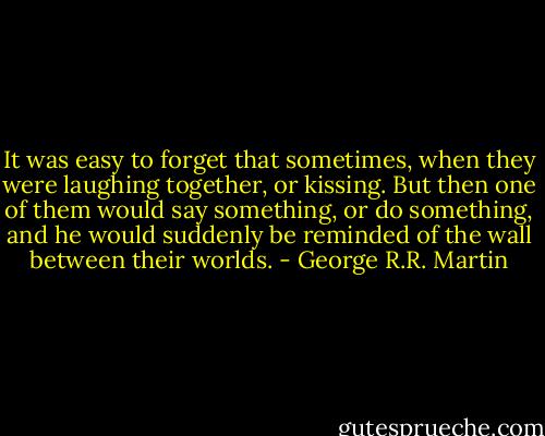 It was easy to forget that<br />sometimes, when they were laughing together, or kissing. But then one of them would say something, or do something, and he would suddenly be reminded of the wall between their worlds. - George R.R. Martin