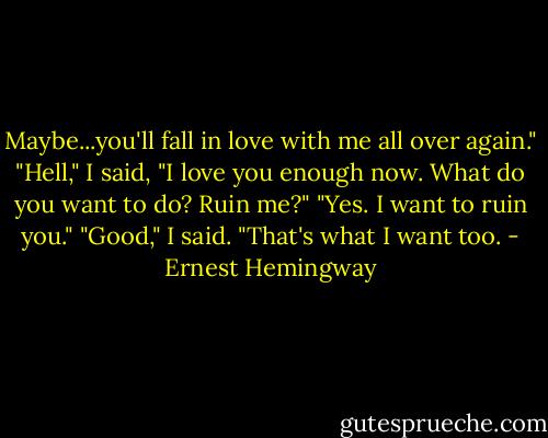 Maybe...you'll fall in love with me all over again."<br />"Hell," I said, "I love you enough now. What do you want to do? Ruin me?"<br />"Yes. I want to ruin you."<br />"Good," I said. "That's what I want too. - Ernest Hemingway