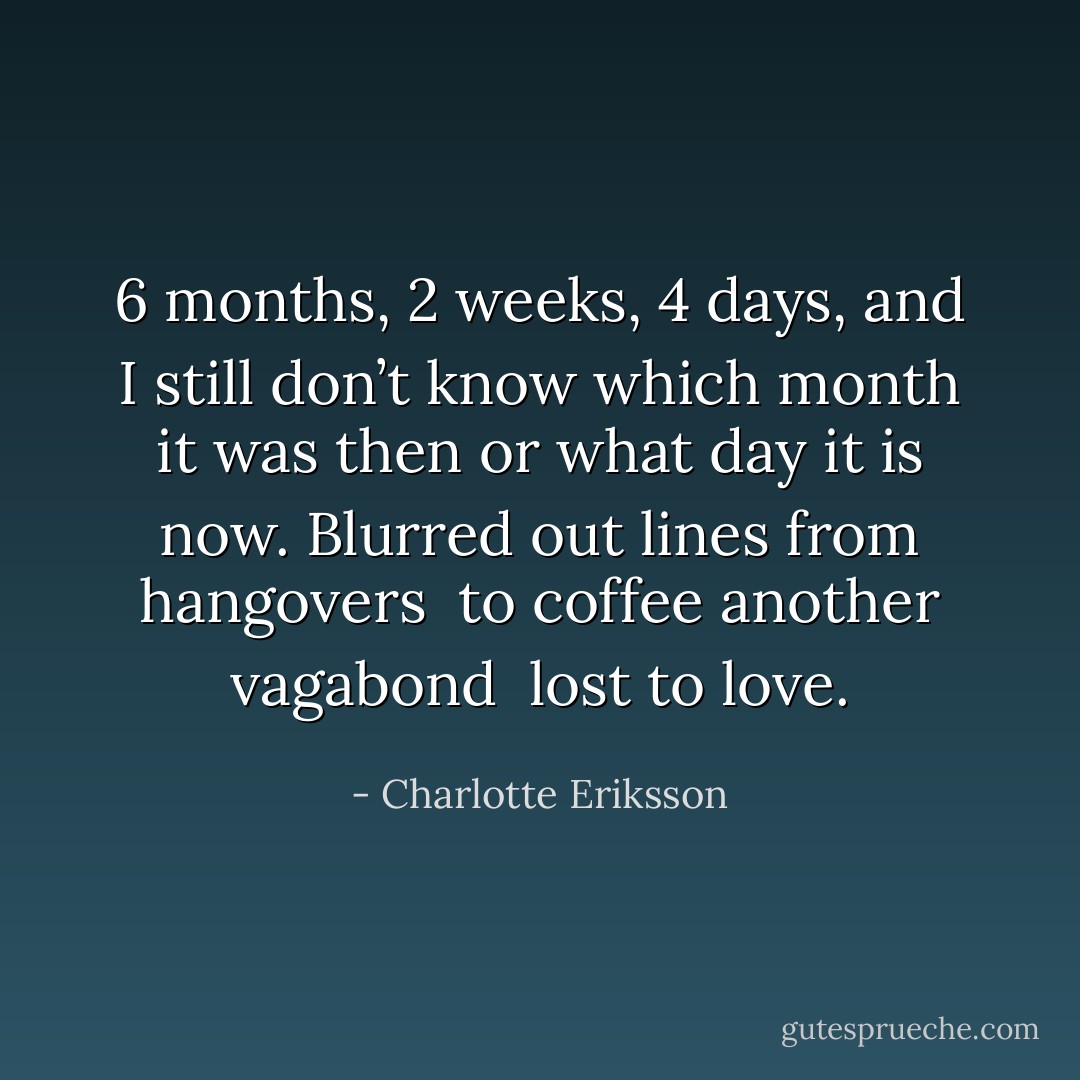 6 months, 2 weeks, 4 days,<br />and I still don’t know which month it was then<br />or what day it is now.<br />Blurred out lines<br />from hangovers <br />to coffee<br />another vagabond <br />lost to love. - Charlotte Eriksson