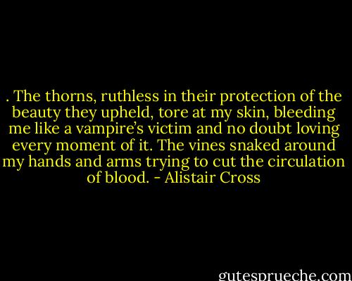 . The thorns, ruthless in their protection of the beauty they upheld, tore at my skin, bleeding me like a vampire’s victim and no doubt loving every moment of it. The vines snaked around my hands and arms trying to cut the circulation of blood. - Alistair Cross