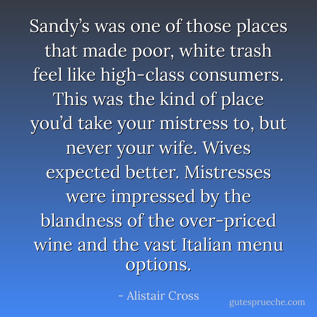 Sandy’s was one of those places that made poor, white trash feel like high-class consumers. This was the kind of place you’d take your mistress to, but never your wife. Wives expected better. Mistresses were impressed by the blandness of the over-priced wine and the vast Italian menu options. - Alistair Cross