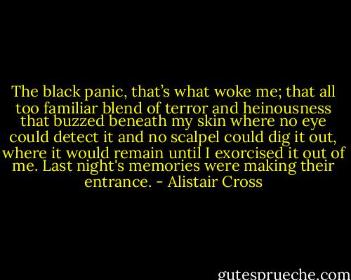 The black panic, that’s what woke me; that all too familiar blend of terror and heinousness that buzzed beneath my skin where no eye could detect it and no scalpel could dig it out, where it would remain until I exorcised it out of me. Last night's memories were making their entrance. - Alistair Cross