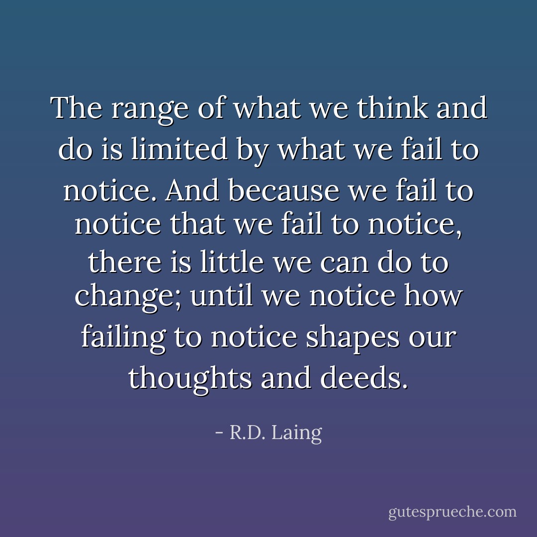 The range of what we think and do is limited by what we fail to notice. And because we fail to notice that we fail to notice, there is little we can do to change; until we notice how failing to notice shapes our thoughts and deeds. - R.D. Laing