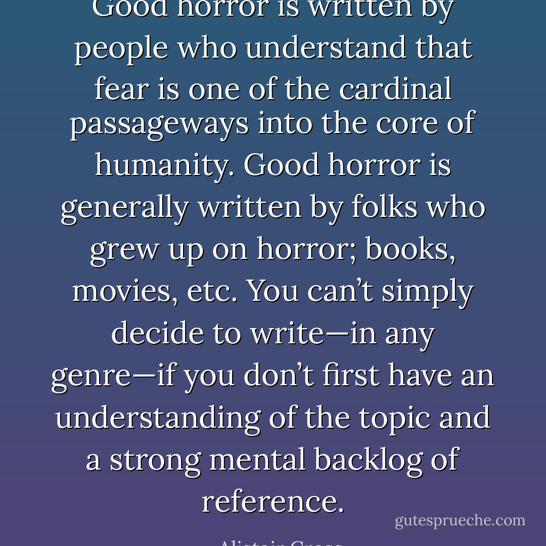 Good horror is written by people who understand that fear is one of the cardinal passageways into the core of humanity. Good horror is generally written by folks who grew up on horror; books, movies, etc. You can’t simply decide to write—in any genre—if you don’t first have an understanding of the topic and a strong mental backlog of reference. - Alistair Cross