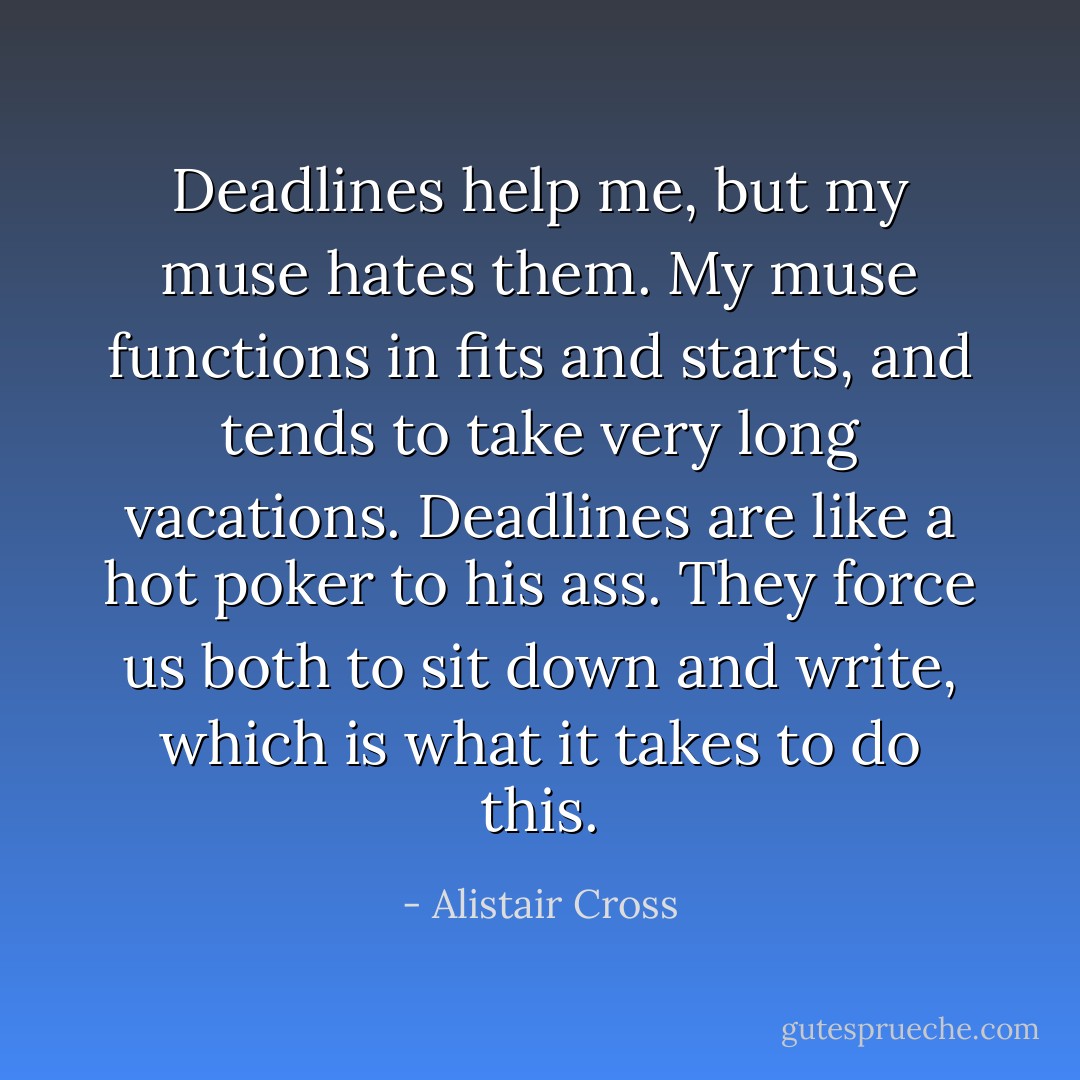 Deadlines help me, but my muse hates them. My muse functions in fits and starts, and tends to take very long vacations. Deadlines are like a hot poker to his ass. They force us both to sit down and write, which is what it takes to do this. - Alistair Cross