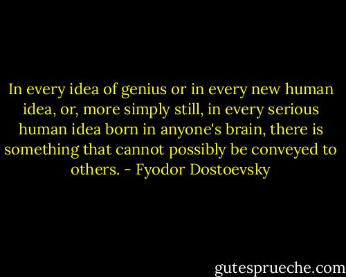 In every idea of genius or in every new human idea, or, more simply still, in every serious human idea born in anyone's brain, there is something that cannot possibly be conveyed to others. - Fyodor Dostoevsky