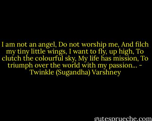 I am not an angel,<br />Do not worship me,<br />And filch my tiny little wings,<br />I want to fly, up high,<br />To clutch the colourful sky,<br />My life has mission,<br />To triumph over the world with my passion... - Twinkle (Sugandha) Varshney