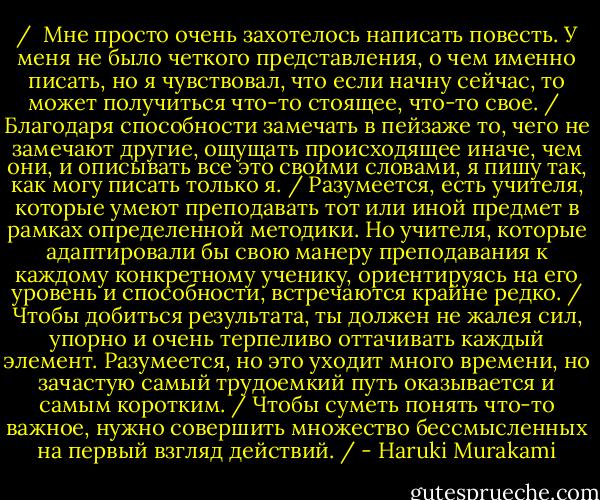 / <br />Мне просто очень захотелось написать повесть. У меня не было четкого представления, о чем именно писать, но я чувствовал, что если начну сейчас, то может получиться что-то стоящее, что-то свое.<br />/ <br />Благодаря способности замечать в пейзаже то, чего не замечают другие, ощущать происходящее иначе, чем они, и описывать все это своими словами, я пишу так, как могу писать только я.<br />/<br />Разумеется, есть учителя, которые умеют преподавать тот или иной предмет в рамках определенной методики. Но учителя, которые адаптировали бы свою манеру преподавания к каждому конкретному ученику, ориентируясь на его уровень и способности, встречаются крайне редко.<br />/<br />Чтобы добиться результата, ты должен не жалея сил, упорно и очень терпеливо оттачивать каждый элемент. Разумеется, но это уходит много времени, но зачастую самый трудоемкий путь оказывается и самым коротким.<br />/<br />Чтобы суметь понять что-то важное, нужно совершить множество бессмысленных на первый взгляд действий.<br />/ - Haruki Murakami