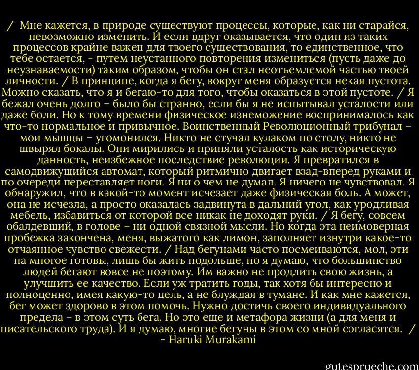 / <br />Мне кажется, в природе существуют процессы, которые, как ни старайся, невозможно изменить. И если вдруг оказывается, что один из таких процессов крайне важен для твоего существования, то единственное, что тебе остается, - путем неустанного повторения измениться (пусть даже до неузнаваемости) таким образом, чтобы он стал неотъемлемой частью твоей личности.<br />/<br />В принципе, когда я бегу, вокруг меня образуется некая пустота. Можно сказать, что я и бегаю-то для того, чтобы оказаться в этой пустоте.<br />/<br />Я бежал очень долго – было бы странно, если бы я не испытывал усталости или даже боли. Но к тому времени физическое изнеможение воспринималось как что-то нормальное и привычное. Воинственный Революционный трибунал – мои мышцы – угомонился. Никто не стучал кулаком по столу, никто не швырял бокалы. Они мирились и приняли усталость как историческую данность, неизбежное последствие революции. Я превратился в самодвижущийся автомат, который ритмично двигает взад-вперед руками и по очереди переставляет ноги. Я ни о чем не думал. Я ничего не чувствовал. Я обнаружил, что в какой-то момент исчезает даже физическая боль. А может, она не исчезла, а просто оказалась задвинута в дальний угол, как уродливая мебель, избавиться от которой все никак не доходят руки.<br />/<br />Я бегу, совсем обалдевший, в голове – ни одной связной мысли. Но когда эта неимоверная пробежка закончена, меня, выжатого как лимон, заполняет изнутри какое-то отчаянное чувство свежести.<br />/<br />Над бегунами часто посмеиваются, мол, эти на многое готовы, лишь бы жить подольше, но я думаю, что большинство людей бегают вовсе не поэтому. Им важно не продлить свою жизнь, а улучшить ее качество. Если уж тратить годы, так хотя бы интересно и полноценно, имея какую-то цель, а не блуждая в тумане. И как мне кажется, бег может здорово в этом помочь. Нужно достичь своего индивидуального предела – в этом суть бега. Но это еще и метафора жизни (а для меня и писательского труда). И я думаю, многие бегуны в этом со мной согласятся. <br />/ - Haruki Murakami