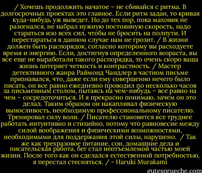 /<br />Хочешь продолжить начатое – не сбивайся с ритма. В долгосрочных проектах это главное. Если ритм задан, то кривая куда-нибудь уж выведет. Но до тех пор, пока маховик не разогнался, не набрал нужную постоянную скорость, надо стараться изо всех сил, чтобы не бросить на полпути. И перестараться в данном случае нам не грозит.<br />/<br />В жизни должен быть распорядок, согласно которому вы расходуете время и энергию. Если, достигнув определенного возраста, вы все еще не выработали такого распорядка, то очень скоро ваша жизнь потеряет четкость и контрастность.<br />/<br />Мастер детективного жанра Раймонд Чандлер в частном письме признавался, что, даже если ему совершенно нечего было писать, он все равно ежедневно проводил по несколько часов за письменным столом, пытаясь на чем-нибудь – все равно на чем – сосредоточиться. И я прекрасно понимаю, зачем он это делал. Таким образом он накапливал физическую выносливость, необходимую профессиональному писателю. Тренировал силу воли.<br />/<br />Писателю становится все труднее работать интуитивно и стихийно, потому что равновесие между силой воображения и физическими возможностями, необходимыми для поддержания этой силы, нарушено. <br />/<br />Так же как трехразовое питание, сон, домашние дела и писательская работа, бег стал неотъемлемой частью моей жизни. После того как он сделался естественной потребностью, я перестал стесняться.<br />/ - Haruki Murakami