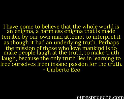 I have come to believe that the whole world is an enigma, a harmless enigma that is made terrible by our own mad attempt to interpret it as though it had an underlying truth. Perhaps the mission of those who love mankind is to make people laugh at the truth, to make truth laugh, because the only truth lies in learning to free ourselves from insane passion for the truth. - Umberto Eco